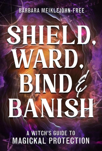 Shield, Ward, Bind and Banish A Witch's Guide to Magickal Protection