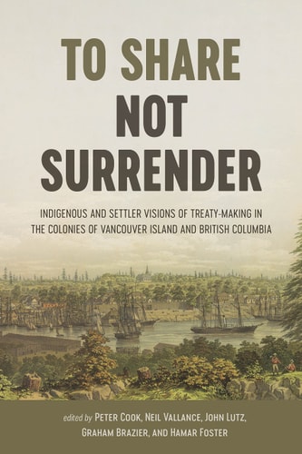 To Share, Not Surrender Indigenous and Settler Visions of Treaty Making in the Colonies of Vancouver Island and British Columbia