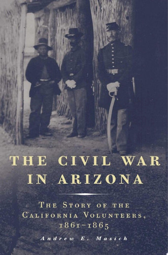 The Civil War in Arizona The Story of the California Volunteers, 1861–1865