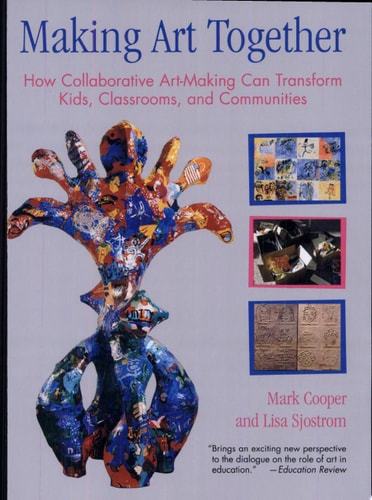 Making Art Together How Collaborative Art-Making Can Transform Kids, Classrooms, and Communities