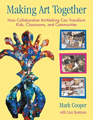 Making Art Together How Collaborative Art-Making Can Transform Kids, Classrooms, and Communities