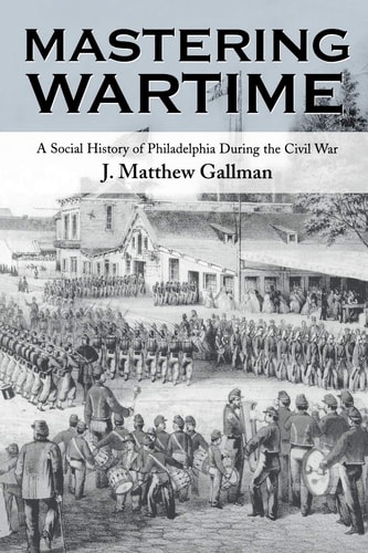 Mastering Wartime A Social History of Philadelphia During the Civil War