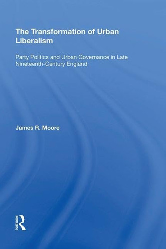 The Transformation of Urban Liberalism Party Politics and Urban Governance in Late Nineteenth-Century England
