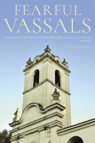 Fearful Vassals Urban Elite Loyalty in the Viceroyalty of Río de la Plata, 1776-1810