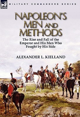 Napoleon's Men and Methods The Rise and Fall of the Emperor and His Men Who Fought by His Side