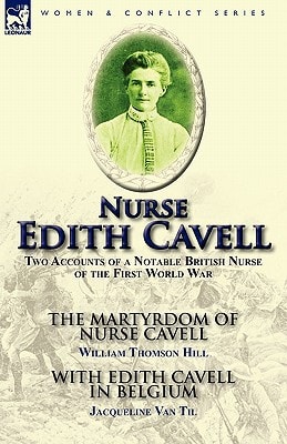 Nurse Edith Cavell Two Accounts of a Notable British Nurse of the First World War---The Martyrdom of Nurse Cavell by William Thomson Hill & With Edith Cavell in Belgium by Jacqueline Van Til