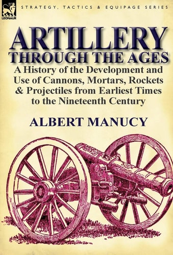 Artillery Through the Ages A History of the Development and Use of Cannons, Mortars, Rockets & Projectiles from Earliest Times to the Nineteenth Century
