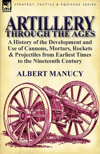 Artillery Through the Ages A History of the Development and Use of Cannons, Mortars, Rockets and Projectiles from Earliest Times to the Nineteenth Cent