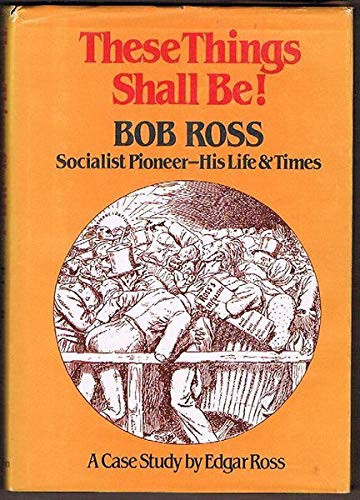 THESE THINGS SHALL BE! - BOB ROSS, SOCIALIST PIONEER - HIS LIFE AND TIMES - A Case Study