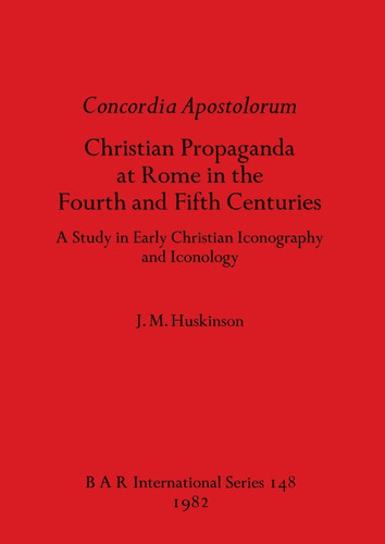 Concordia Apostolorum: Christian Propaganda at Rome in the Fourth and Fifth Centuries - A Study in Early Christian Iconography and lconology (BAR International)