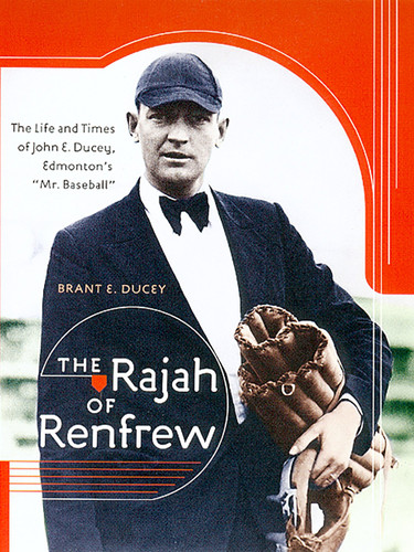 The Rajah of Renfrew The Life and Times of John E. Ducey, Edmonton's "Mr. Baseball"