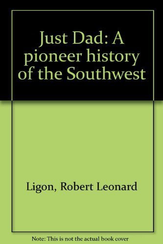 Just Dad A Pioneer History of the Southwest : Collection of Letters and Writings by Robert Leonard Ligon to His Son, Ernest, which Highlight the Pioneer Days in the Southwest, 1867-1959
