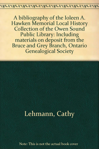 A Bibliography of the Ioleen A. Hawken Memorial Local History Collection of the Owen Sound Public Library Including Materials on Deposit from the Bruce and Grey Branch, Ontario Genealogical Society
