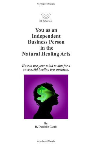 You As an Independent Business Person in the Natural Healing Arts How to Use Your Mind to Aim for a Successful Healing Arts Business