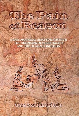 The Pain of Reason A Philosophical Essay for Atheists: the Neediness of Christianity and the Human Condition