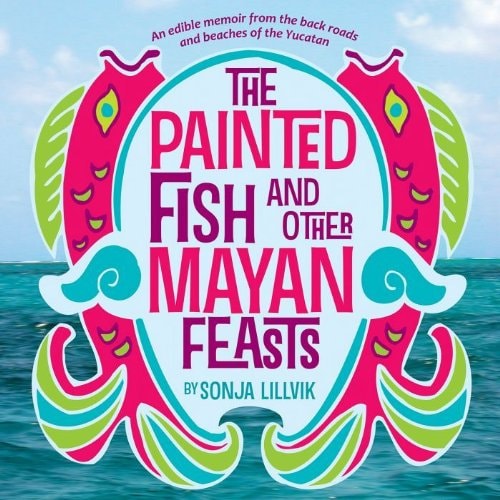 The Painted Fish and Other Mayan Feasts An Edible Memoir from the Back Roads and Beaches of the Yucatan