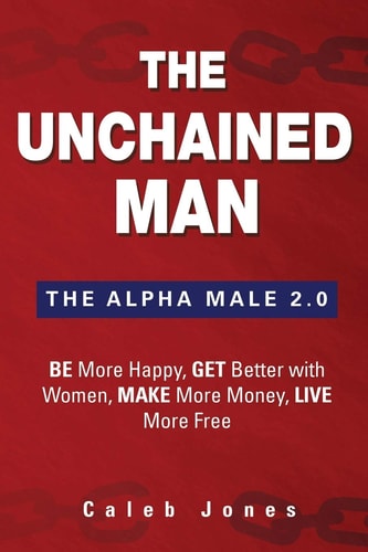 The Unchained Man The Alpha Male 2.0: Be More Happy, Make More Money, Get Better with Women, Live More Free