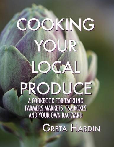 Cooking Your Local Produce A Cookbook for Tackling Farmers Markets, CSA Boxes, and Your Own Backyard