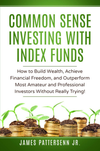 Common Sense Investing with Index Funds How to Build Wealth, Achieve Financial Freedom, and Outperform Most Amateur and Professional Investors Without Really Trying!