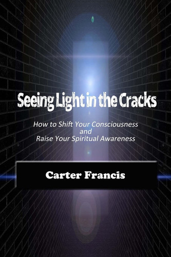 Seeing Light In the Cracks How to Shift Your Consciousness and Raise Your Spiritual Awareness