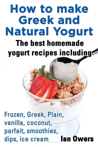 How to Make Greek and Natural Yogurt, the Best Homemade Yogurt Recipes Including Frozen, Greek, Plain, Vanilla, Coconut, Parfait, Smoothies, Dips & IC
