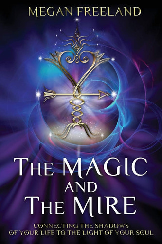 The Magic and the Mire Connecting the Shadows of Your Life to the Light of Your Soul