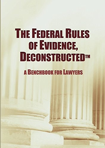 The Federal Rules of Evidence, Deconstructed A Benchbook for Lawyers