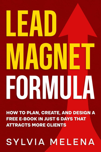 Lead Magnet Formula: How to Plan, Create, and Design a Free E-Book in Just 6 Days That Attracts More Clients