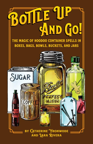 Bottle Up and Go! The Magic of Hoodoo Container Spells in Boxes, Bags, Bowls, Buckets, and Jars