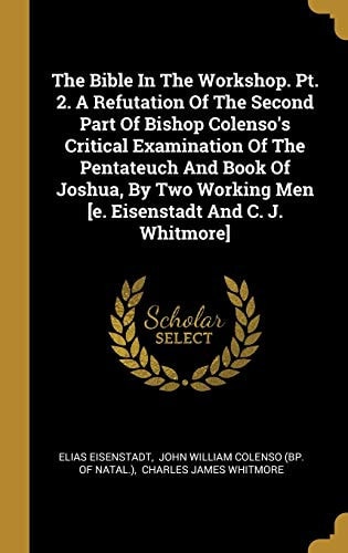 The Bible In The Workshop. Pt. 2. A Refutation Of The Second Part Of Bishop Colenso's Critical Examination Of The Pentateuch And Book Of Joshua, By Two Working Men [e. Eisenstadt And C. J. Whitmore]