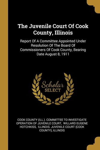 The Juvenile Court Of Cook County, Illinois Report Of A Committee Appointed Under Resolution Of The Board Of Commissioners Of Cook County, Bearing Date August 8, 1911