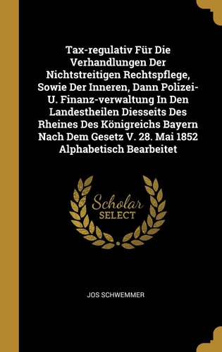 Tax-Regulativ Für Die Verhandlungen Der Nichtstreitigen Rechtspflege, Sowie Der Inneren, Dann Polizei- U. Finanz-verwaltung in Den Landestheilen Diesseits Des Rheines Des Königreichs Bayern Nach Dem Gesetz V. 28. Mai 1852 Alphabetisch Bearbeitet