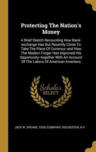 Protecting The Nation's Money A Brief Sketch Recounting How Bank-exchange Has But Recently Come To Take The Place Of Currency--and How The Modern Forger Has Improved His Opportunity--together With An Account Of The Labors Of American Inventors