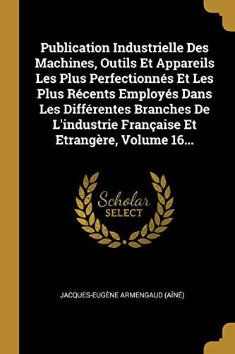 Publication Industrielle Des Machines, Outils Et Appareils Les Plus Perfectionnés Et Les Plus Récents Employés Dans Les Différentes Branches De L'industrie Française Et Etrangère, Volume 16...