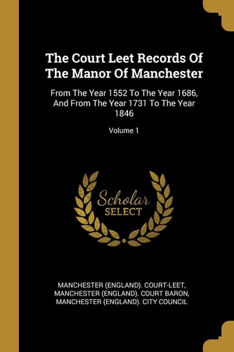 The Court Leet Records Of The Manor Of Manchester From The Year 1552 To The Year 1686, And From The Year 1731 To The Year 1846; Volume 1