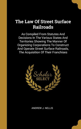 The Law Of Street Surface Railroads As Compiled From Statutes And Decisions In The Various States And Territories Showing The Manner Of Organizing Corporations To Construct And Operate Street Surface Railroads, The Acquisition Of Their Franchises