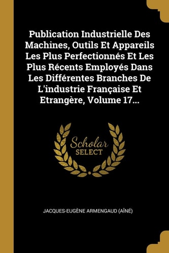 Publication Industrielle Des Machines, Outils Et Appareils Les Plus Perfectionnés Et Les Plus Récents Employés Dans Les Différentes Branches De L'industrie Française Et Etrangère, Volume 17...