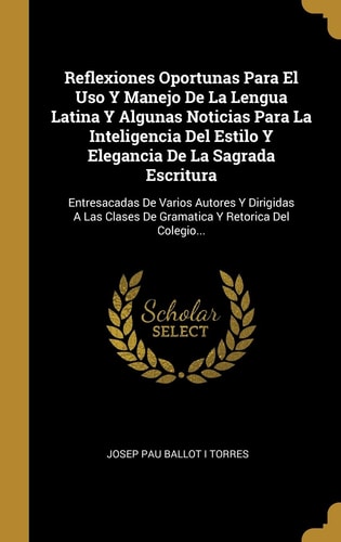 Reflexiones Oportunas Para El Uso Y Manejo De La Lengua Latina Y Algunas Noticias Para La Inteligencia Del Estilo Y Elegancia De La Sagrada Escritura Entresacadas De Varios Autores Y Dirigidas A Las Clases De Gramatica Y Retorica Del Colegio...