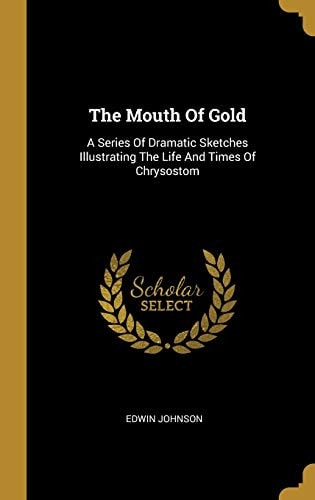 The Mouth Of Gold A Series Of Dramatic Sketches Illustrating The Life And Times Of Chrysostom