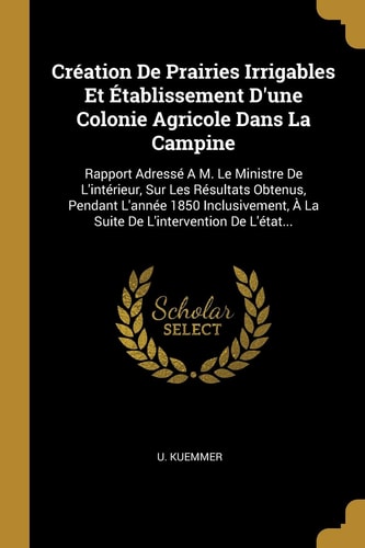 Création De Prairies Irrigables Et Établissement D'une Colonie Agricole Dans La Campine Rapport Adressé A M. Le Ministre De L'intérieur, Sur Les Résultats Obtenus, Pendant L'année 1850 Inclusivement, À La Suite De L'intervention De L'état...