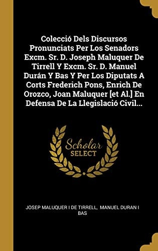 Colecció Dels Discursos Pronunciats Per Los Senadors Excm. Sr. D. Joseph Maluquer De Tirrell Y Excm. Sr. D. Manuel Durán Y Bas Y Per Los Diputats A Corts Frederich Pons, Enrich De Orozco, Joan Maluquer [et Al.] En Defensa De La Llegislació Civil...