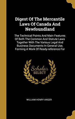 Digest Of The Mercantile Laws Of Canada And Newfoundland The Technical Points And Main Features Of Both The Common And Statute Laws Together With The Various Legal And Business Documents In General Use, Forming A Work Of Ready-reference For