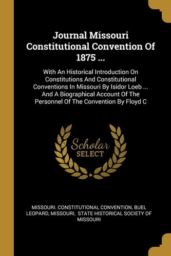 Journal Missouri Constitutional Convention Of 1875 ... With An Historical Introduction On Constitutions And Constitutional Conventions In Missouri By Isidor Loeb ... And A Biographical Account Of The Personnel Of The Convention By Floyd C