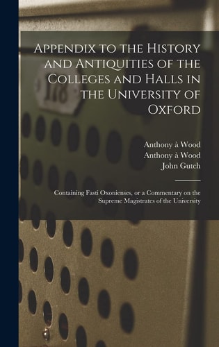 Appendix to the History and Antiquities of the Colleges and Halls in the University of Oxford Containing Fasti Oxonienses, Or a Commentary on the Supreme Magistrates of the University