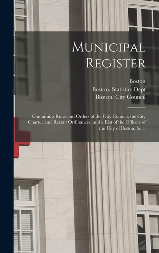 Municipal Register Containing Rules and Orders of the City Council, the City Charter and Recent Ordinances, and a List of the Officers of the City of Boston, for ..