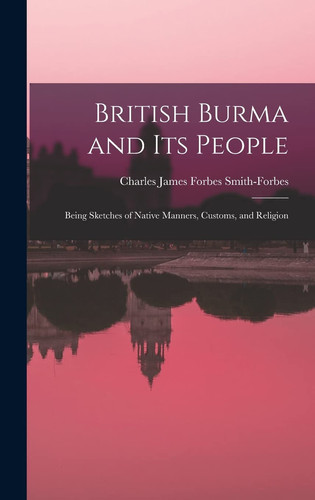 British Burma and Its People Being Sketches of Native Manners, Customs, and Religion