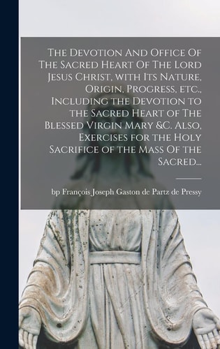 The Devotion And Office Of The Sacred Heart Of The Lord Jesus Christ, With Its Nature, Origin, Progress, Etc., Including the Devotion to the Sacred Heart of The Blessed Virgin Mary &c. Also, Exercises for the Holy Sacrifice of the Mass Of the Sacred...