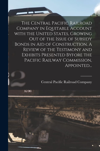 The Central Pacific Railroad Company in Equitable Account With the United States, Growing Out of the Issue of Subsidy Bonds in Aid of Construction. A