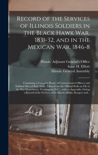 Record of the Services of Illinois Soldiers in the Black Hawk War, 1831-32, and in the Mexican War, 1846-8 Containing a Complete Roster of Commissioned Officers and Enlisted Men of Both Wars, Taken From the Official Rolls on File in the War...