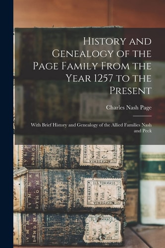 History and Genealogy of the Page Family From the Year 1257 to the Present With Brief History and Genealogy of the Allied Families Nash and Peck